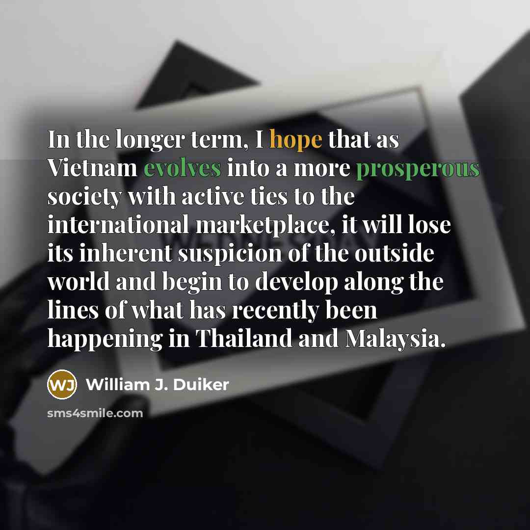 “In the longer term, I hope that as Vietnam evolves into a more prosperous society with active ties to the international marketplace, it will lose its inherent suspicion of the outside world and begin to develop along the lines of what has recently been happening in Thailand and Malaysia.” quote by William J. Duiker