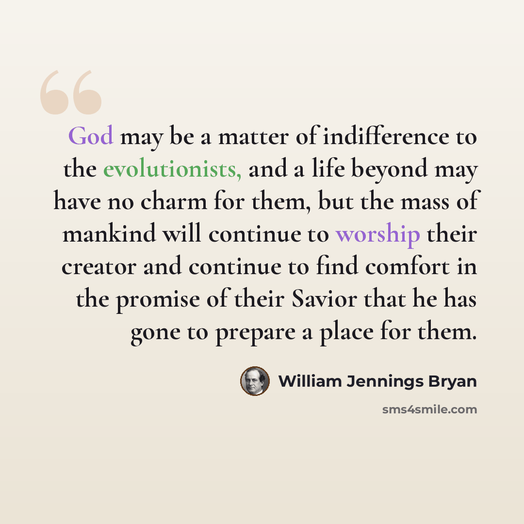 “God may be a matter of indifference to the evolutionists, and a life beyond may have no charm for them, but the mass of mankind will continue to worship their creator and continue to find comfort in the promise of their Savior that he has gone to prepare a place for them.” quote by William Jennings Bryan