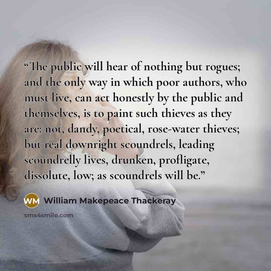 “The public will hear of nothing but rogues; and the only way in which poor authors, who must live, can act honestly by the public and themselves, is to paint such thieves as they are: not, dandy, poetical, rose-water thieves; but real downright scoundrels, leading scoundrelly lives, drunken…” quote by William Makepeace Thackeray