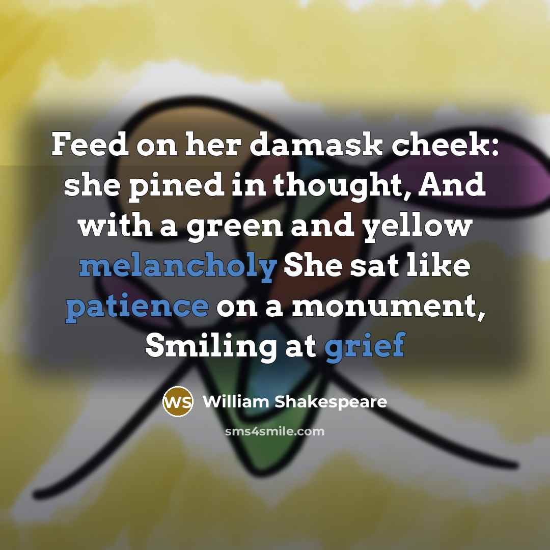 “Feed on her damask cheek: she pined in thought, And with a green and yellow melancholy She sat like patience on a monument, Smiling at grief” quote by William Shakespeare