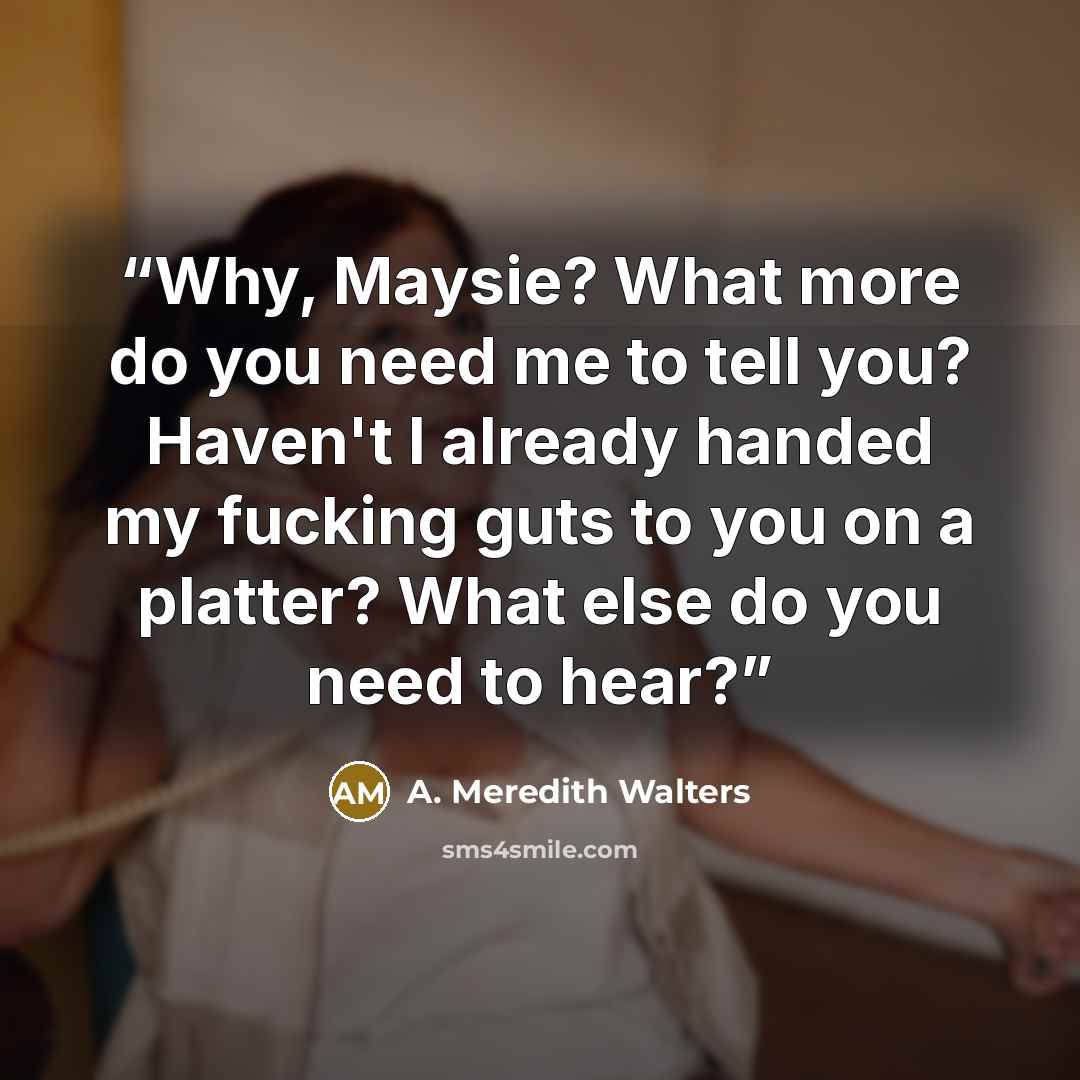 “Why, Maysie? What more do you need me to tell you? Haven't I already handed my fucking guts to you on a platter? What else do you need to hear?” quote by A. Meredith Walters