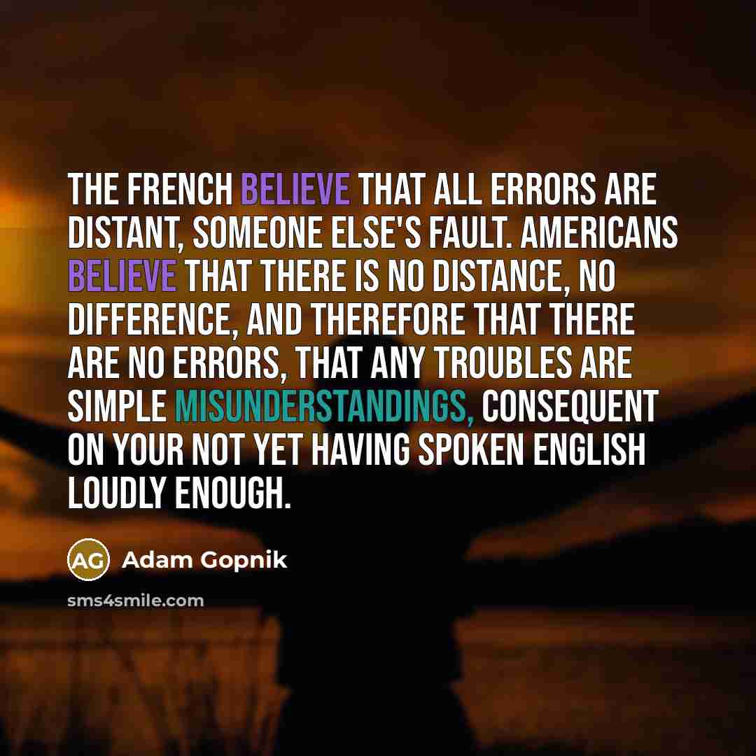 “The French believe that all errors are distant, someone else's fault. Americans believe that there is no distance, no difference, and therefore that there are no errors, that any troubles are simple misunderstandings, consequent on your not yet having spoken English loudly enough.” quote by Adam Gopnik