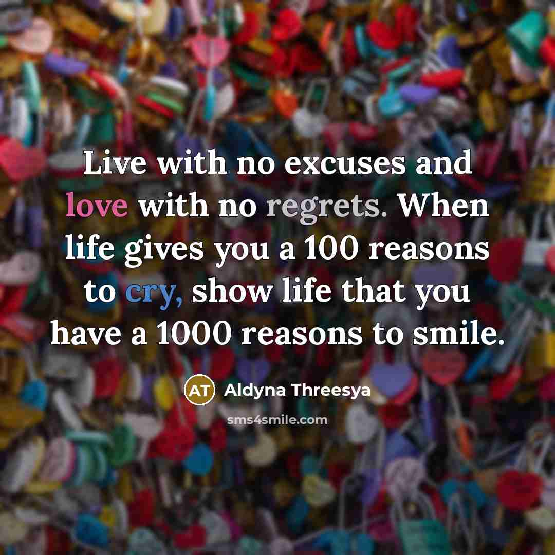 “Live with no excuses and love with no regrets. When life gives you a 100 reasons to cry, show life that you have a 1000 reasons to smile.” quote by Aldyna Threesya