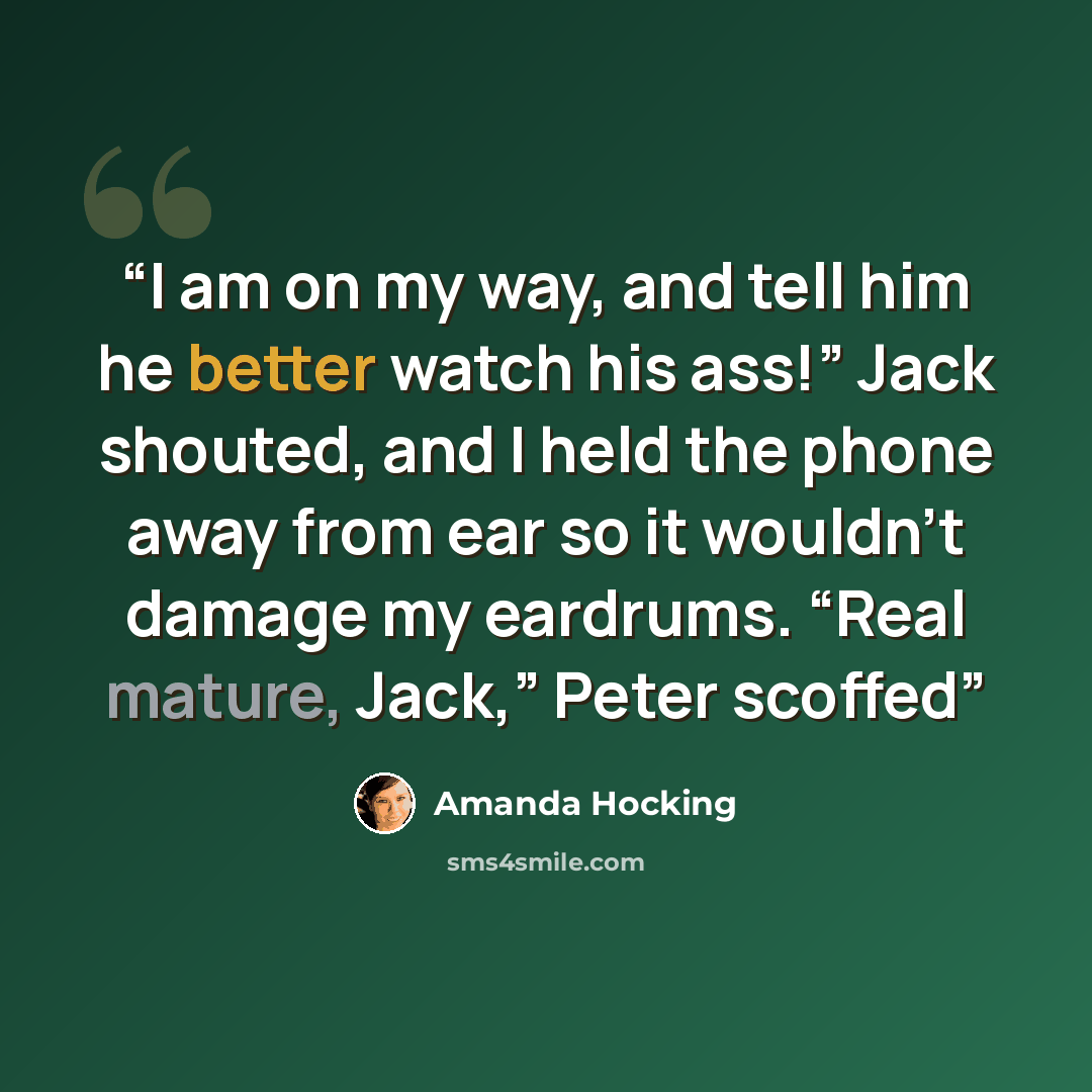 “I am on my way, and tell him he better watch his ass!” Jack shouted, and I held the phone away from ear so it wouldn’t damage my eardrums. “Real mature, Jack,” Peter scoffed” quote by Amanda Hocking
