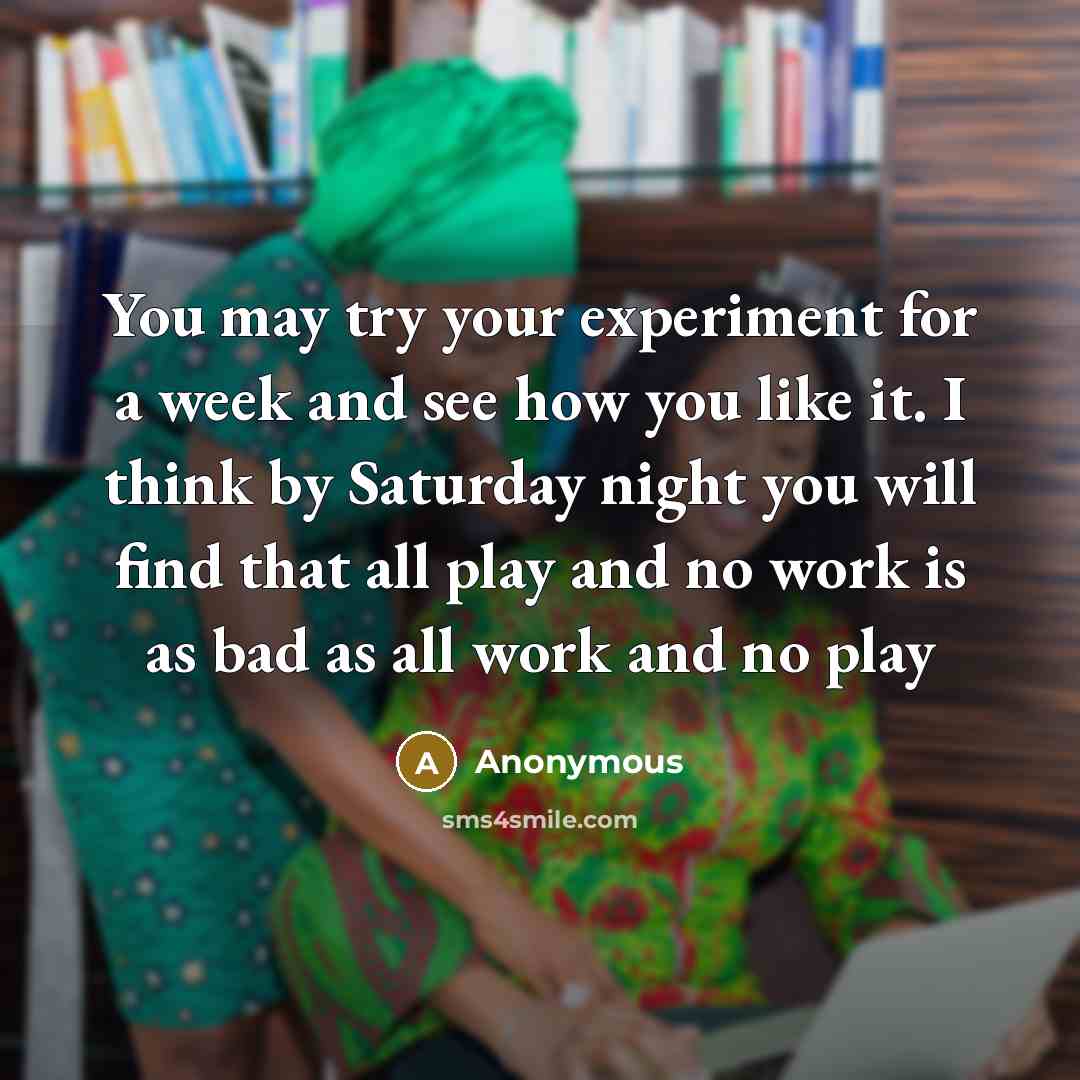 “You may try your experiment for a week and see how you like it. I think by Saturday night you will find that all play and no work is as bad as all work and no play” quote by Anonymous