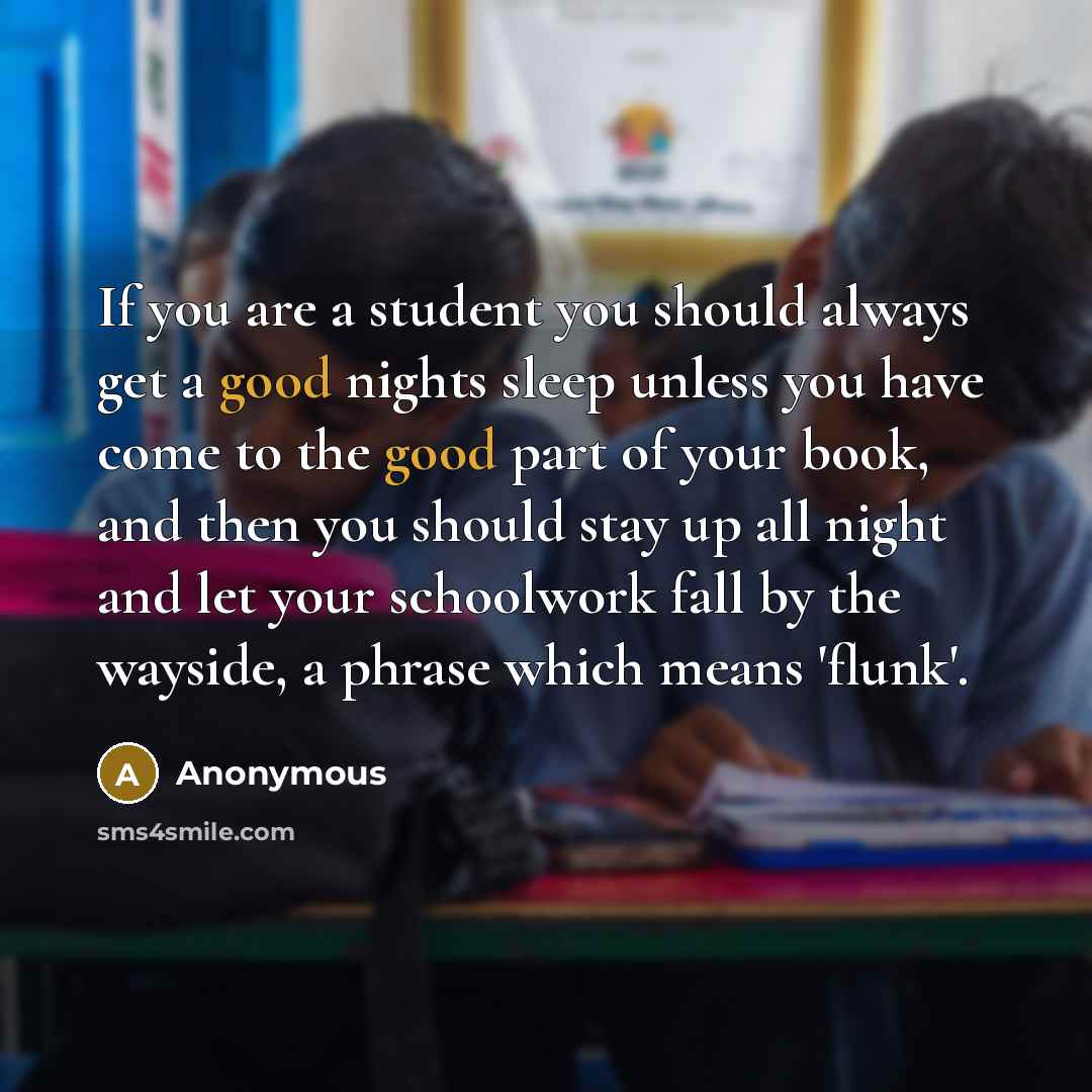 “If you are a student you should always get a good nights sleep unless you have come to the good part of your book, and then you should stay up all night and let your schoolwork fall by the wayside, a phrase which means 'flunk'.” quote by Anonymous