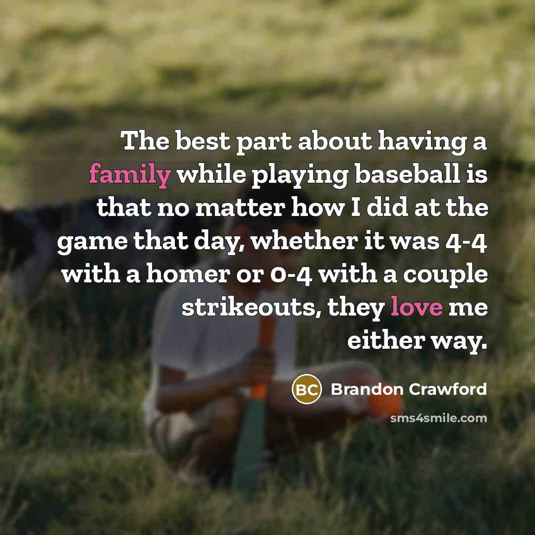 “The best part about having a family while playing baseball is that no matter how I did at the game that day, whether it was 4-4 with a homer or 0-4 with a couple strikeouts, they love me either way.” quote by Brandon Crawford