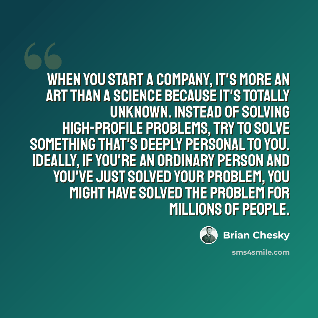 “When you start a company, it's more an art than a science because it's totally unknown. Instead of solving high-profile problems, try to solve something that's deeply personal to you. Ideally, if you're an ordinary person and you've just solved your problem, you might have solved the problem for…” quote by Brian Chesky