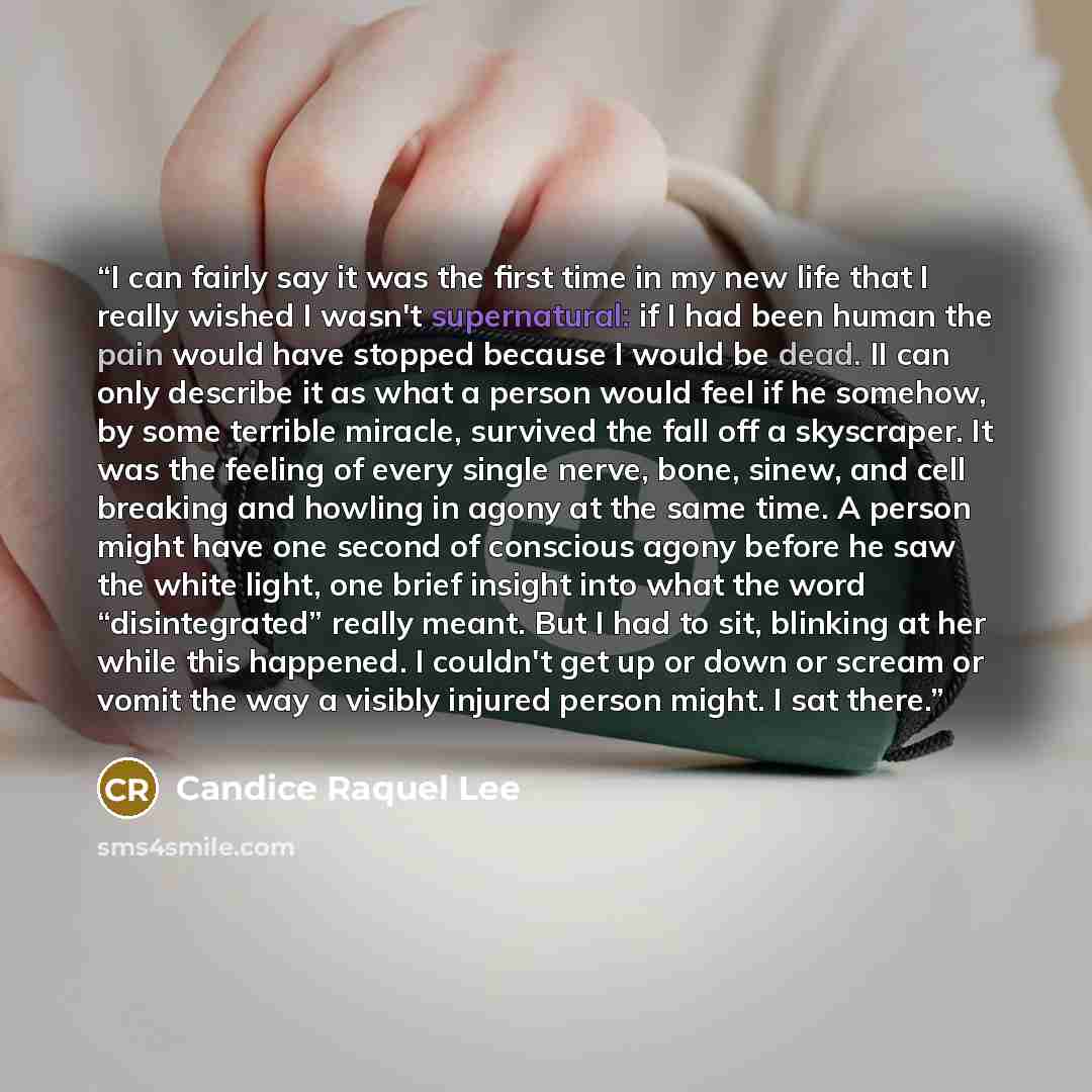 “I can fairly say it was the first time in my new life that I really wished I wasn't supernatural: if I had been human the pain would have stopped because I would be dead. II can only describe it as what a person would feel if he somehow, by some terrible miracle, survived the fall off a…” quote by Candice Raquel Lee