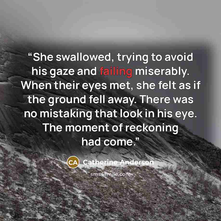 “She swallowed, trying to avoid his gaze and failing miserably. When their eyes met, she felt as if the ground fell away. There was no mistaking that look in his eye. The moment of reckoning had come.” quote by Catherine Anderson