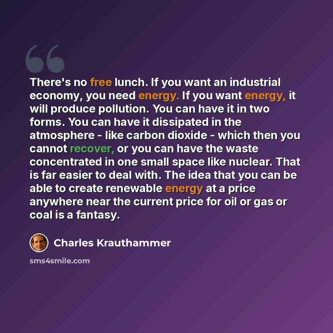 “There's no free lunch. If you want an industrial economy, you need energy. If you want energy, it will produce pollution. You can have it in two forms. You can have it dissipated in the atmosphere - like carbon dioxide - which then you cannot recover, or you can have the waste concentrated in one…” quote by Charles Krauthammer