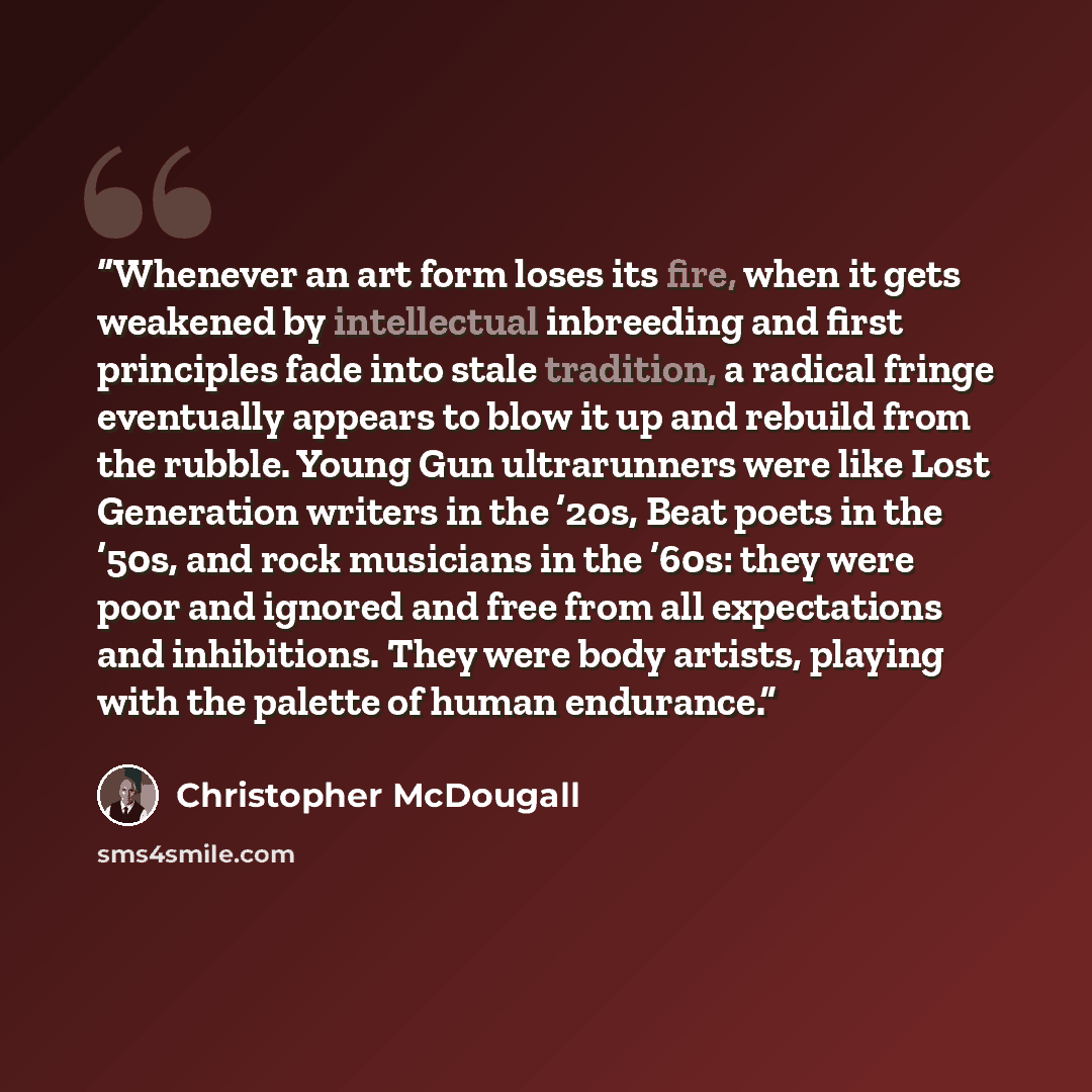 “Whenever an art form loses its fire, when it gets weakened by intellectual inbreeding and first principles fade into stale tradition, a radical fringe eventually appears to blow it up and rebuild from the rubble. Young Gun ultrarunners were like Lost Generation writers in the ’20s, Beat poets in…” quote by Christopher McDougall