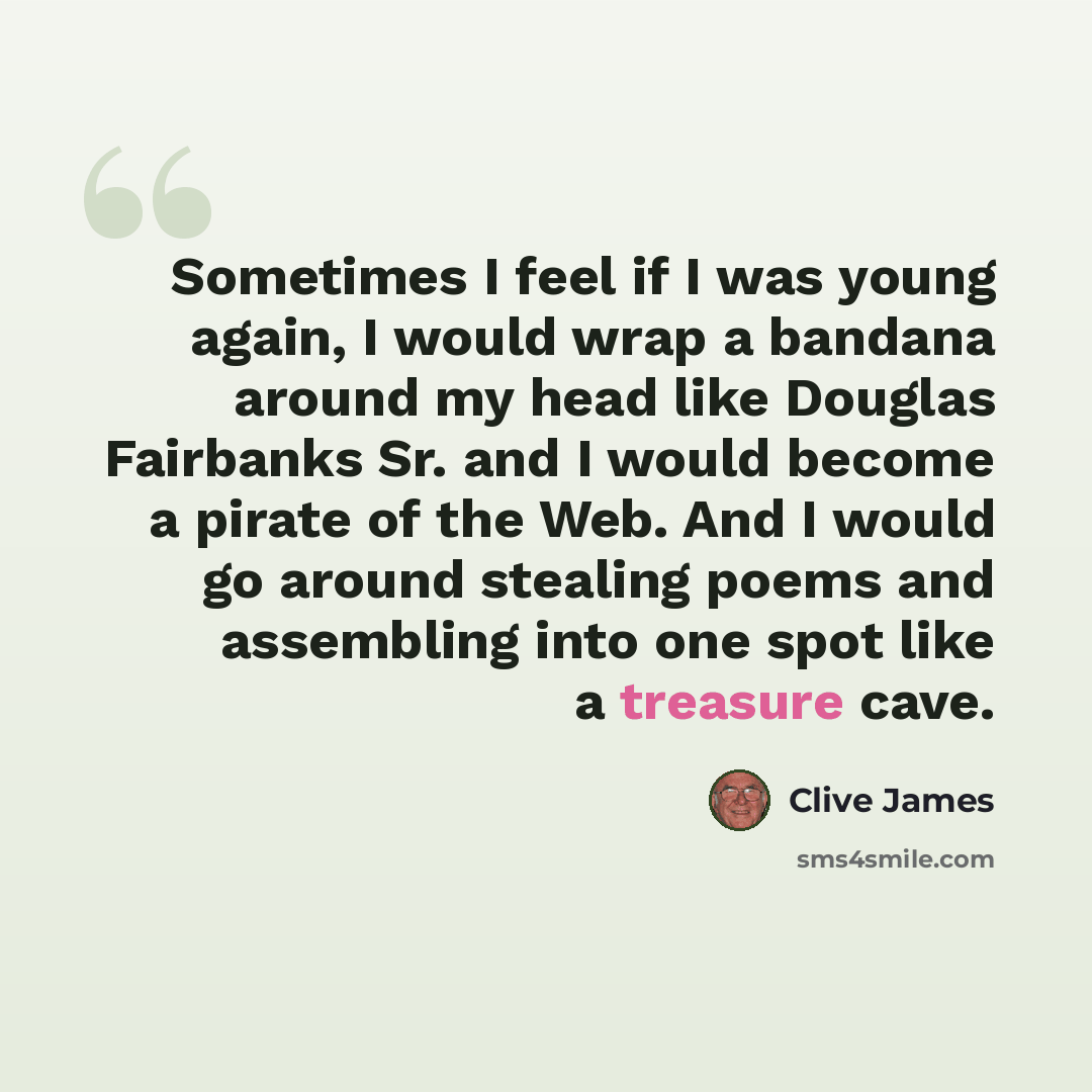 “Sometimes I feel if I was young again, I would wrap a bandana around my head like Douglas Fairbanks Sr. and I would become a pirate of the Web. And I would go around stealing poems and assembling into one spot like a treasure cave.” quote by Clive James