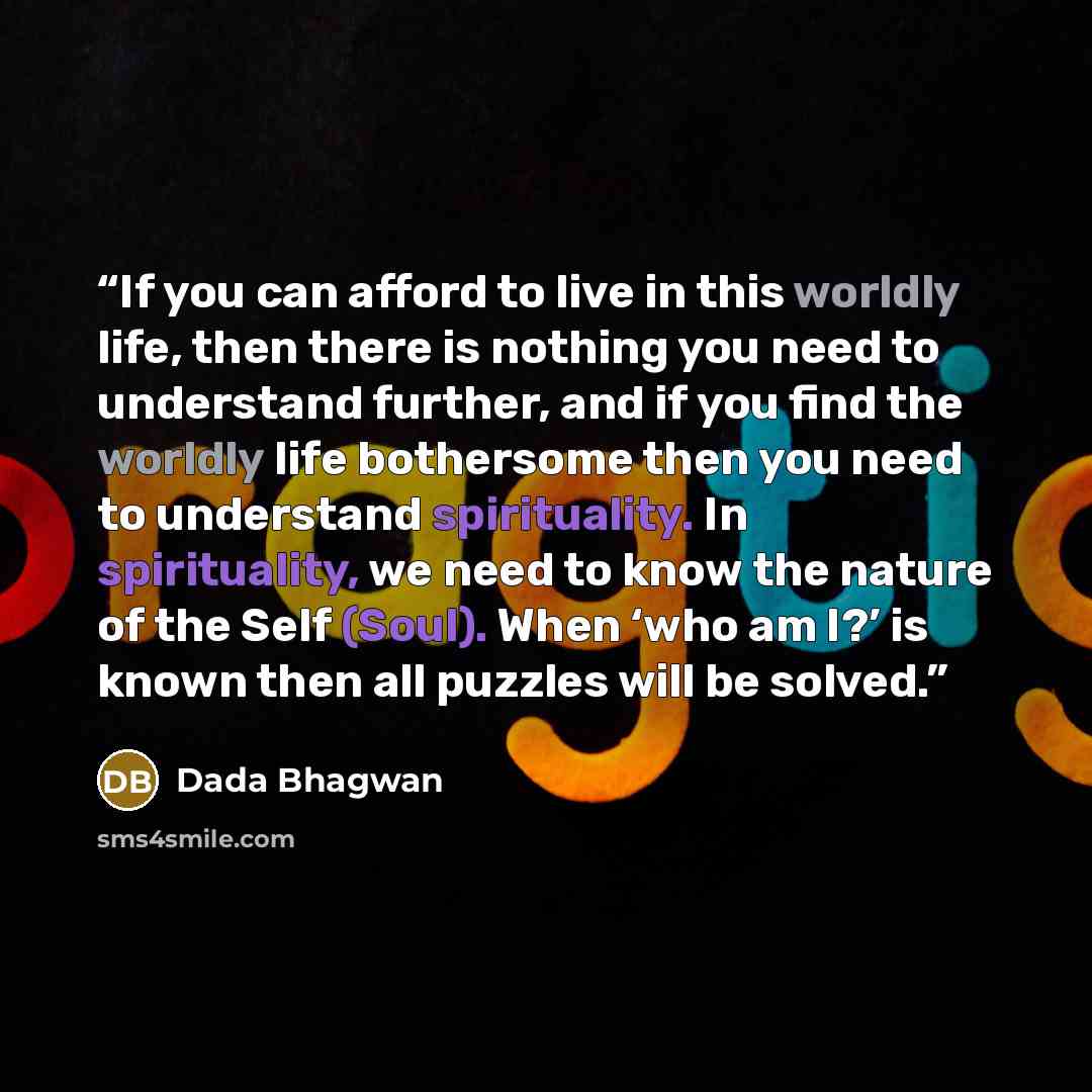 “If you can afford to live in this worldly life, then there is nothing you need to understand further, and if you find the worldly life bothersome then you need to understand spirituality. In spirituality, we need to know the nature of the Self (Soul). When ‘who am I?’ is known then all puzzles…” quote by Dada Bhagwan
