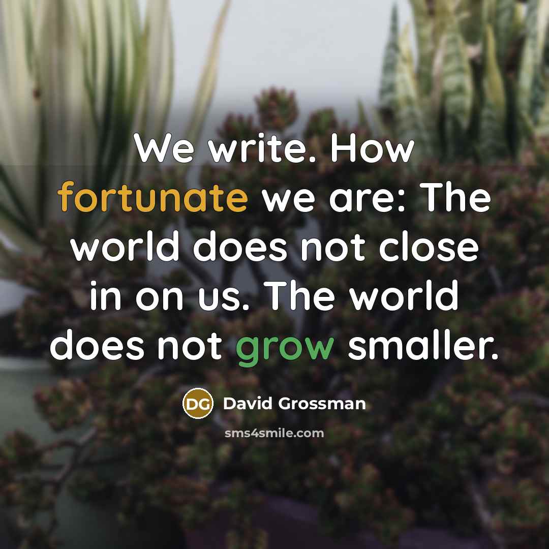 “We write. How fortunate we are: The world does not close in on us. The world does not grow smaller.” quote by David Grossman