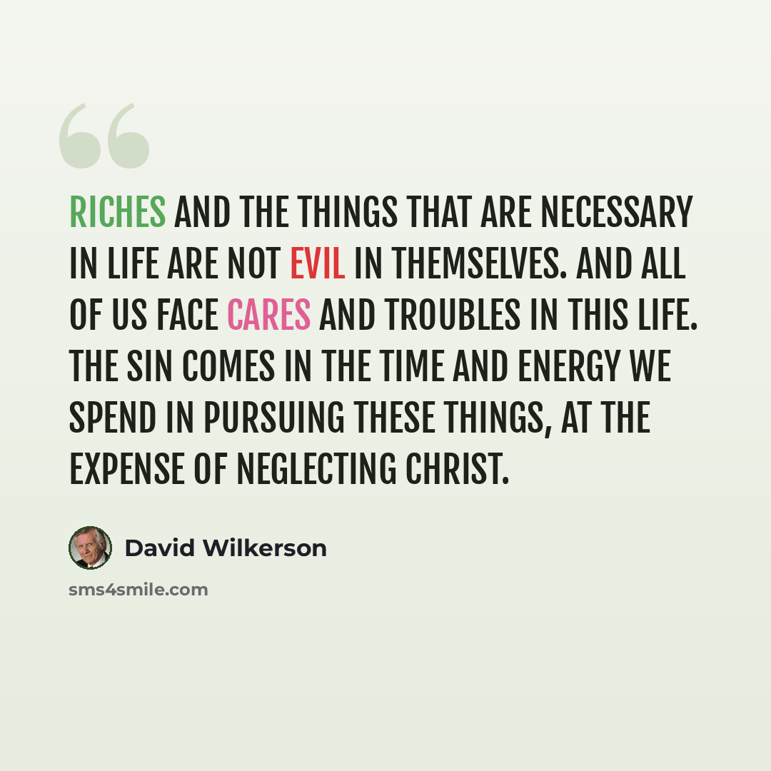 “Riches and the things that are necessary in life are not evil in themselves. And all of us face cares and troubles in this life. The sin comes in the time and energy we spend in pursuing these things, at the expense of neglecting Christ.” quote by David Wilkerson