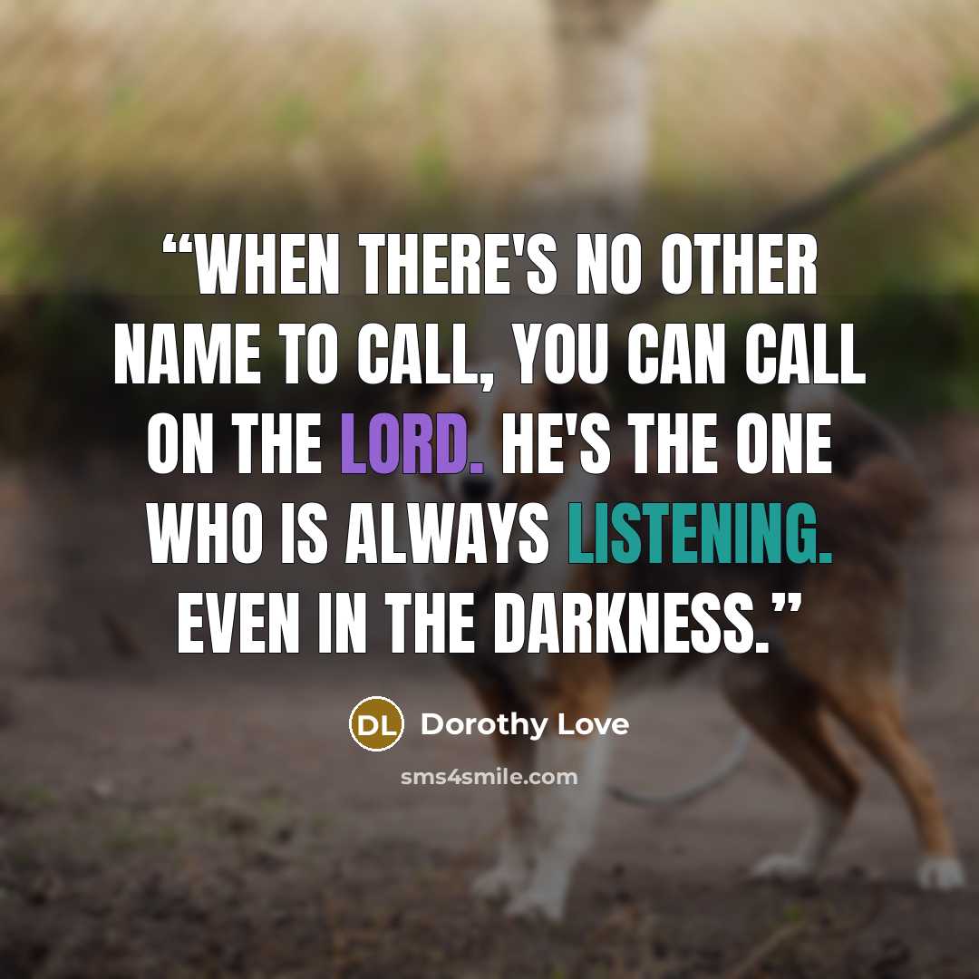 “When there's no other name to call, you can call on the Lord. He's the One who is always listening. Even in the darkness.” quote by Dorothy Love