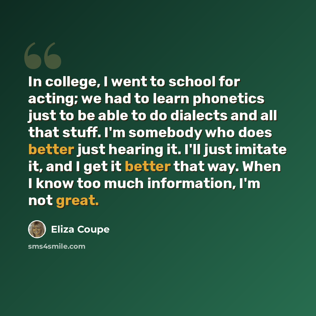 “In college, I went to school for acting; we had to learn phonetics just to be able to do dialects and all that stuff. I'm somebody who does better just hearing it. I'll just imitate it, and I get it better that way. When I know too much information, I'm not great.” quote by Eliza Coupe