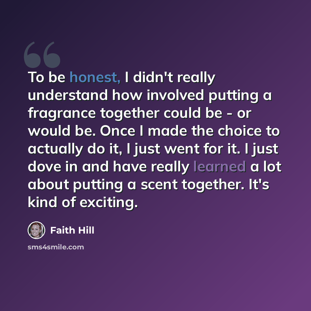 “To be honest, I didn't really understand how involved putting a fragrance together could be - or would be. Once I made the choice to actually do it, I just went for it. I just dove in and have really learned a lot about putting a scent together. It's kind of exciting.” quote by Faith Hill