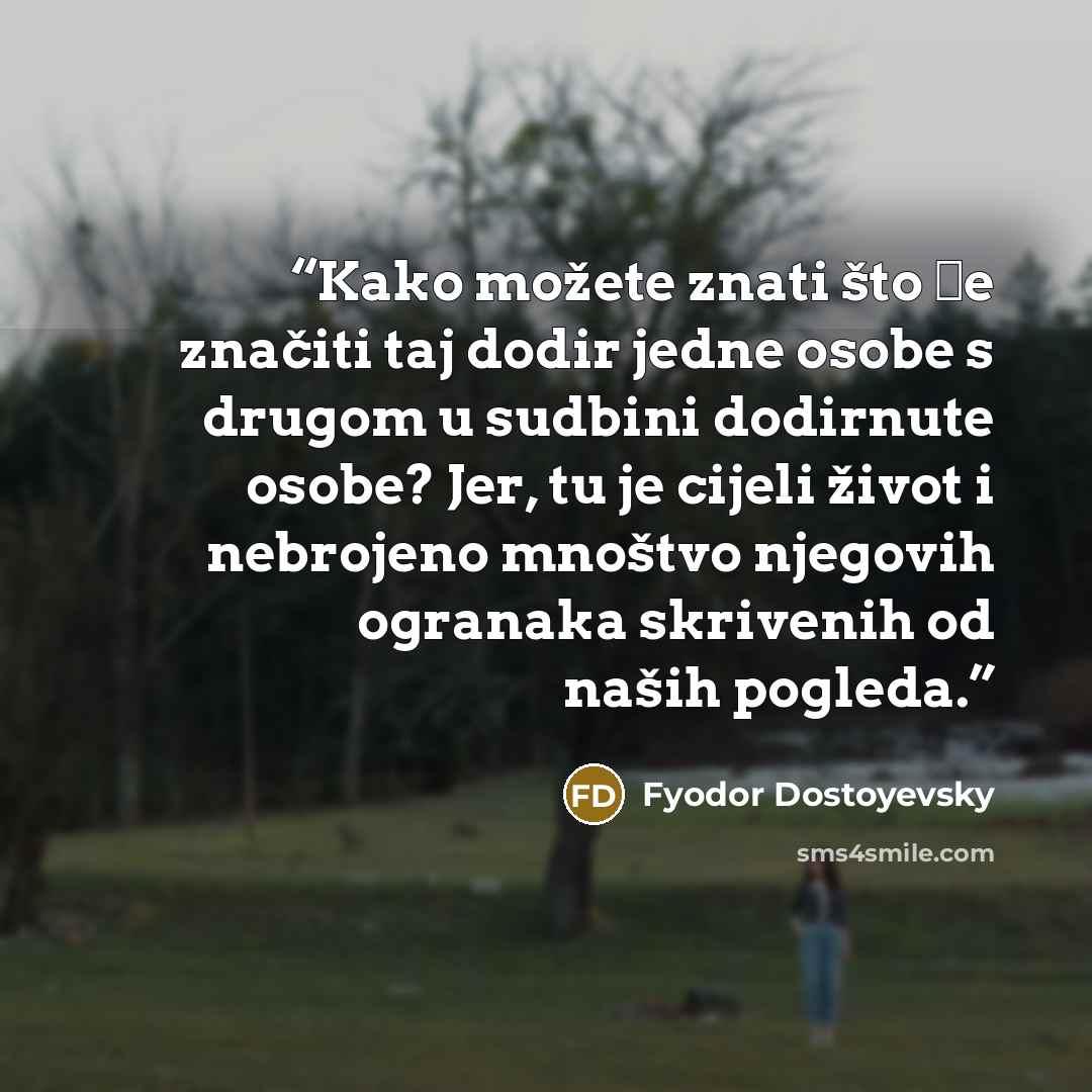“Kako možete znati što će značiti taj dodir jedne osobe s drugom u sudbini dodirnute osobe? Jer, tu je cijeli život i nebrojeno mnoštvo njegovih ogranaka skrivenih od naših pogleda.” quote by Fyodor Dostoyevsky
