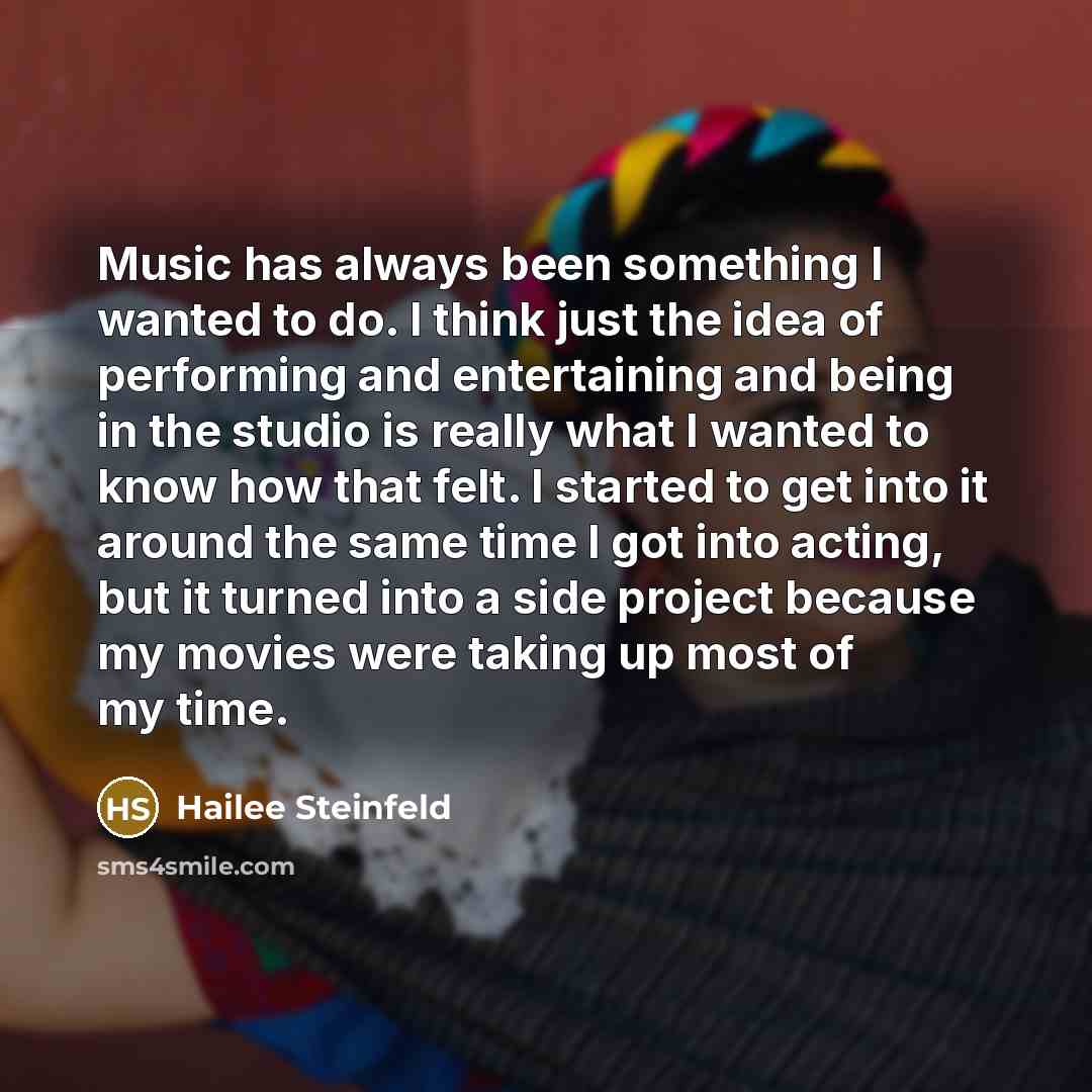 “Music has always been something I wanted to do. I think just the idea of performing and entertaining and being in the studio is really what I wanted to know how that felt. I started to get into it around the same time I got into acting, but it turned into a side project because my movies were…” quote by Hailee Steinfeld