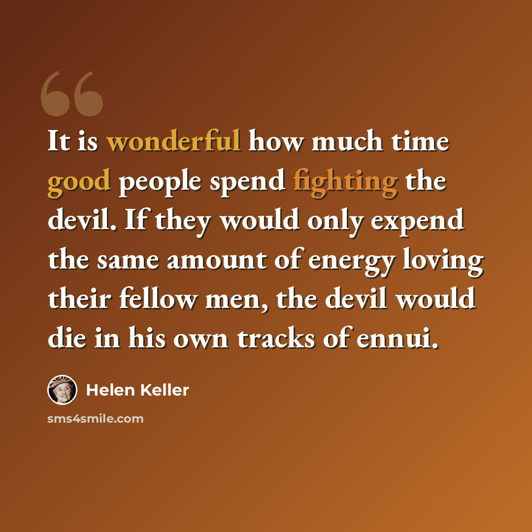 “It is wonderful how much time good people spend fighting the devil. If they would only expend the same amount of energy loving their fellow men, the devil would die in his own tracks of ennui.” quote by Helen Keller