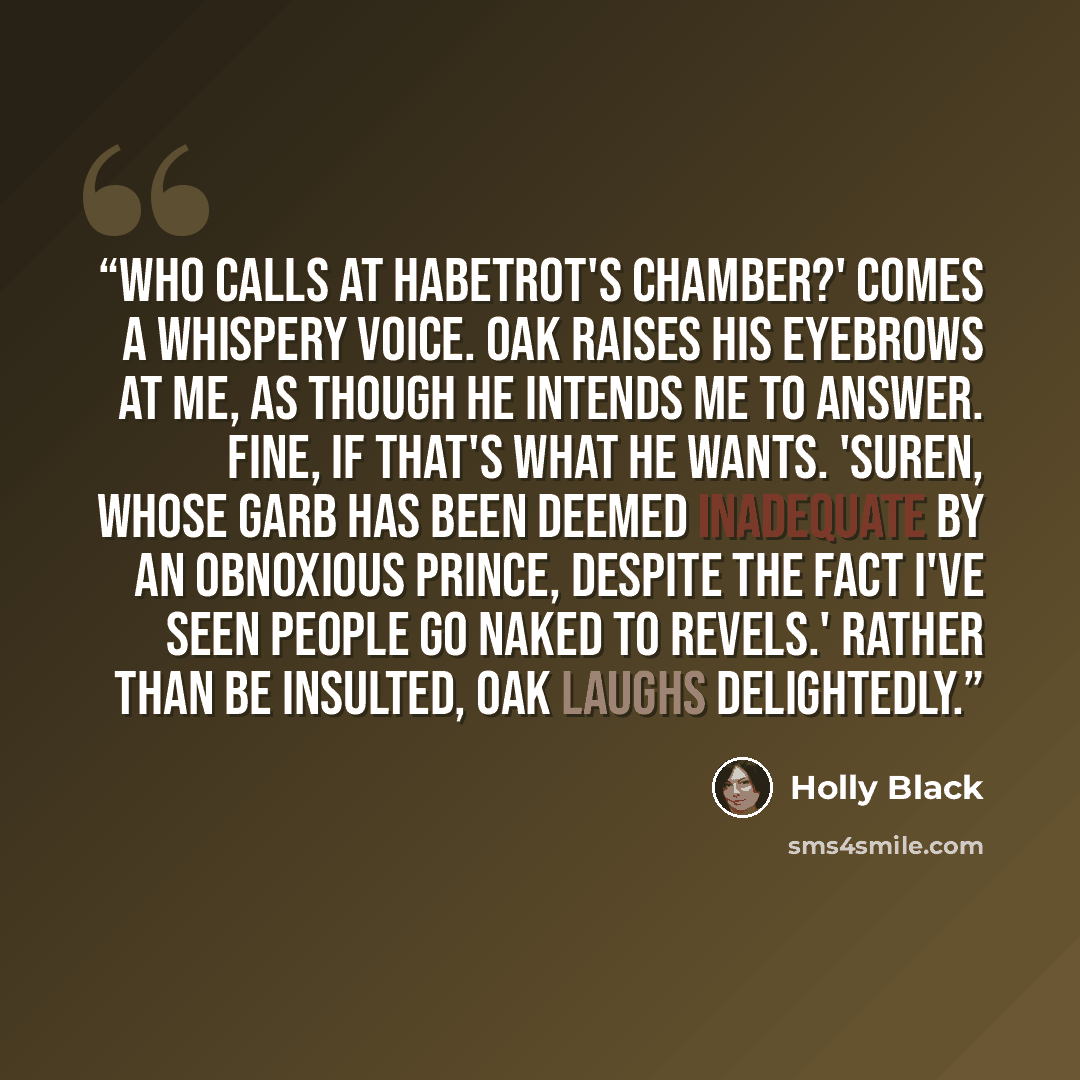 “Who calls at Habetrot's chamber?' comes a whispery voice. Oak raises his eyebrows at me, as though he intends me to answer. Fine, if that's what he wants. 'Suren, whose garb has been deemed inadequate by an obnoxious prince, despite the fact I've seen people go naked to revels.' Rather than be…” quote by Holly Black