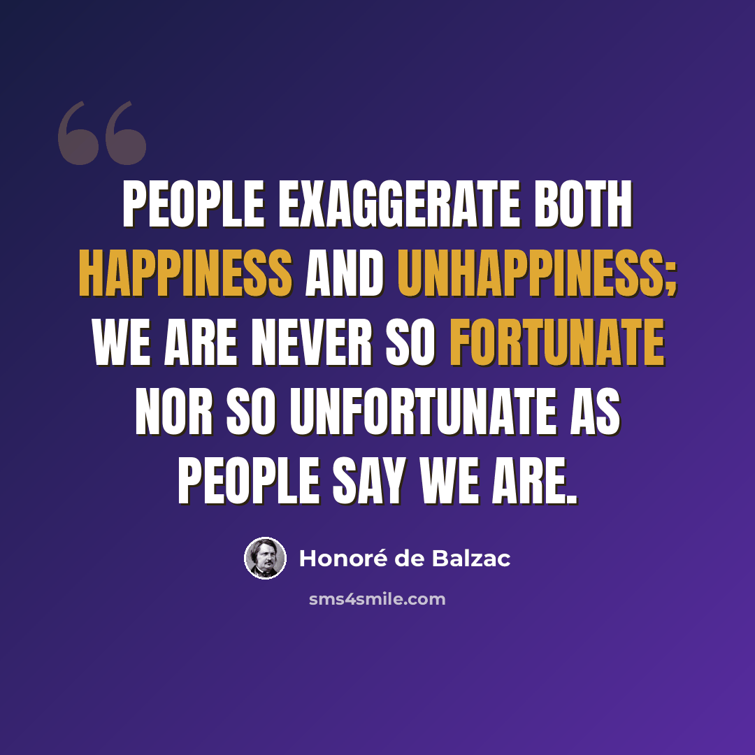 “People exaggerate both happiness and unhappiness; we are never so fortunate nor so unfortunate as people say we are.” quote by Honore de Balzac