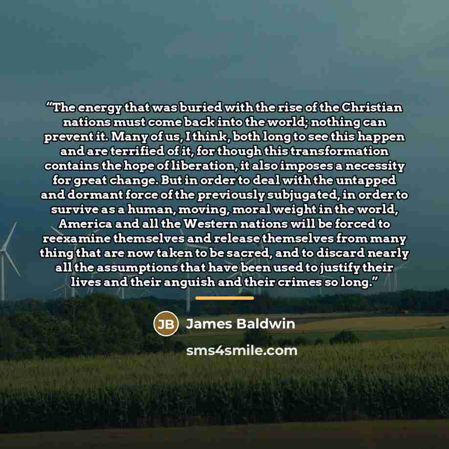 “The energy that was buried with the rise of the Christian nations must come back into the world; nothing can prevent it. Many of us, I think, both long to see this happen and are terrified of it, for though this transformation contains the hope of liberation, it also imposes a necessity for great…” quote by James Baldwin