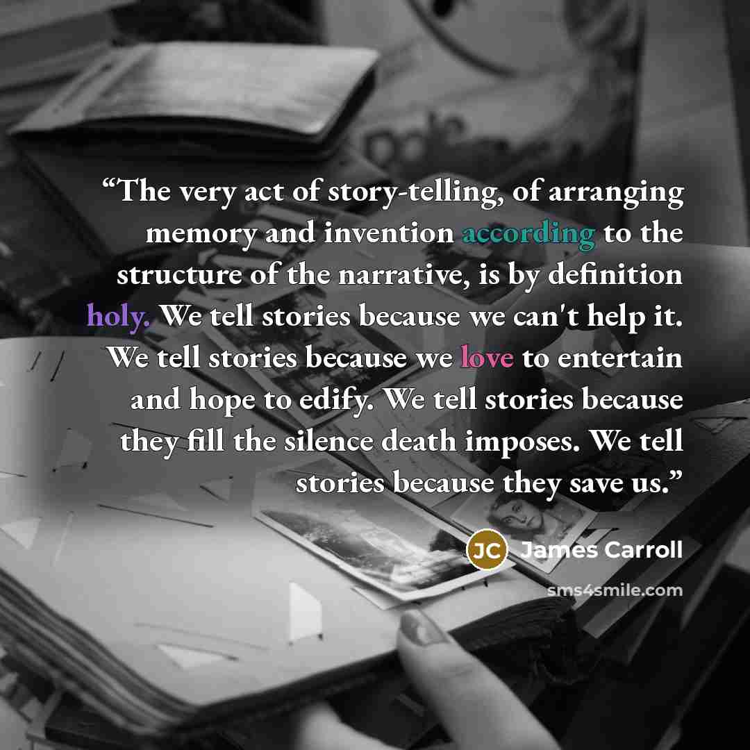 “The very act of story-telling, of arranging memory and invention according to the structure of the narrative, is by definition holy. We tell stories because we can't help it. We tell stories because we love to entertain and hope to edify. We tell stories because they fill the silence death…” quote by James Carroll