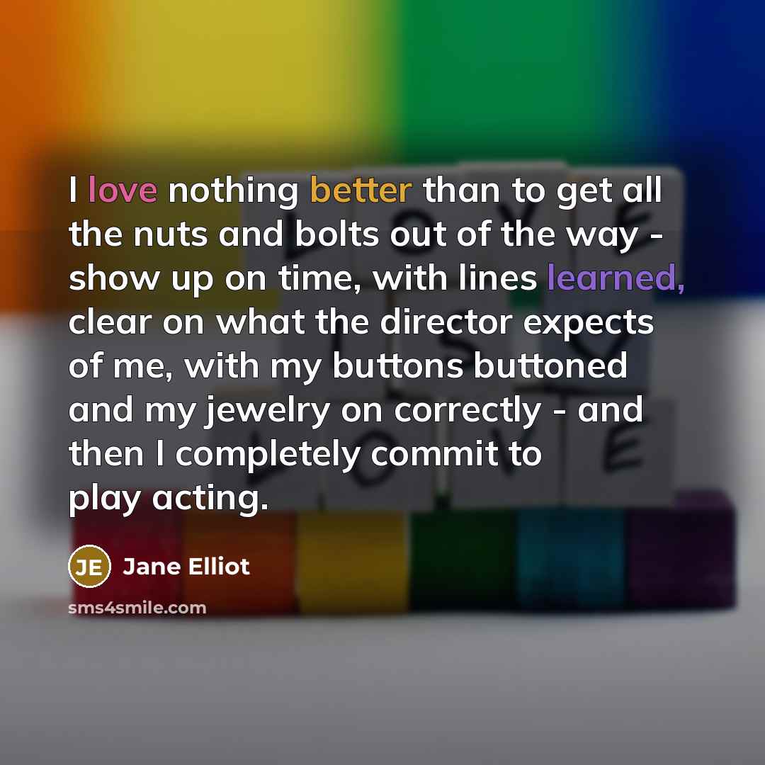 “I love nothing better than to get all the nuts and bolts out of the way - show up on time, with lines learned, clear on what the director expects of me, with my buttons buttoned and my jewelry on correctly - and then I completely commit to play acting.” quote by Jane Elliot