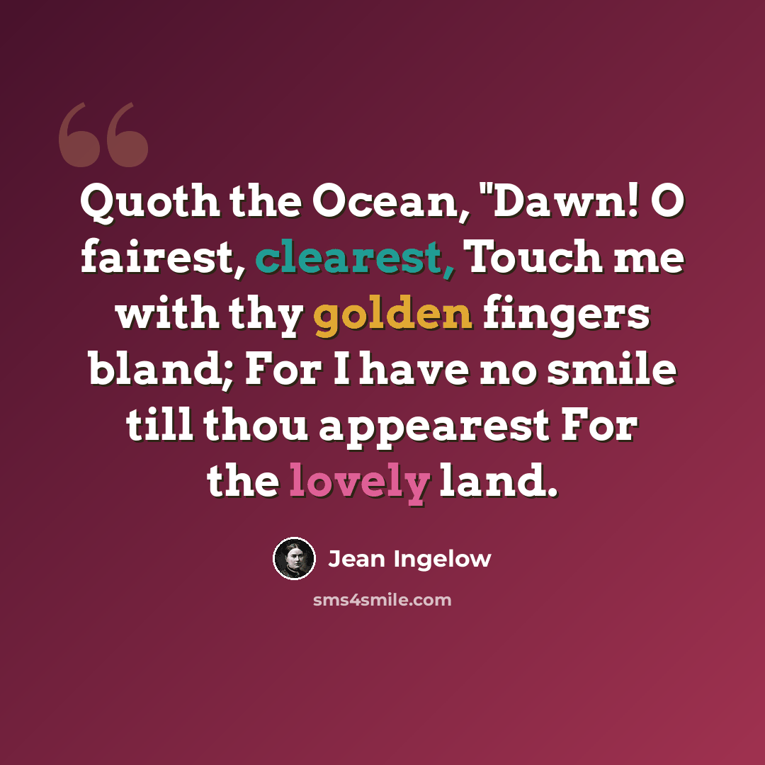 “Quoth the Ocean, "Dawn! O fairest, clearest, Touch me with thy golden fingers bland; For I have no smile till thou appearest For the lovely land.” quote by Jean Ingelow