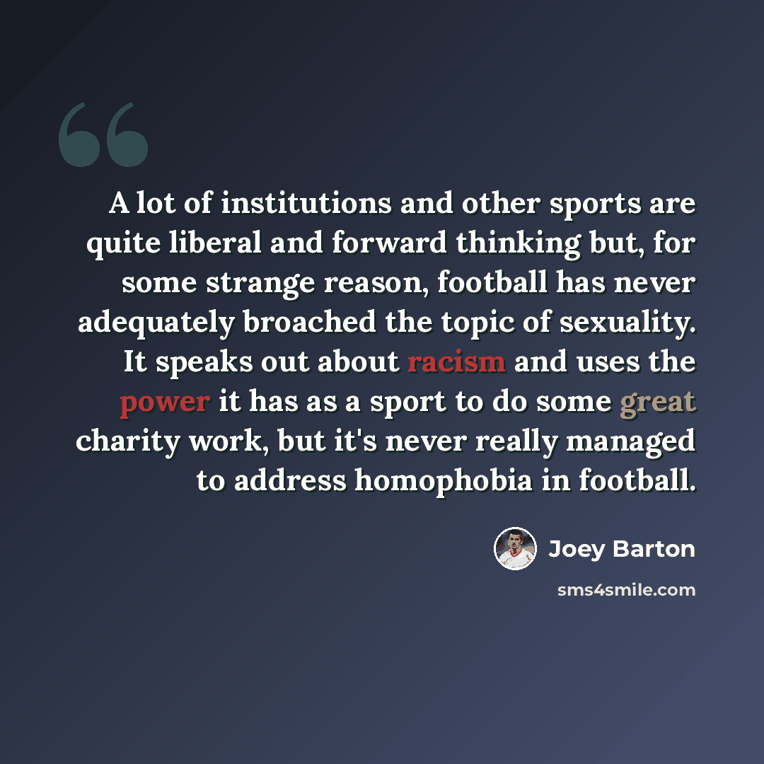 “A lot of institutions and other sports are quite liberal and forward thinking but, for some strange reason, football has never adequately broached the topic of sexuality. It speaks out about racism and uses the power it has as a sport to do some great charity work, but it's never really managed to…” quote by Joey Barton