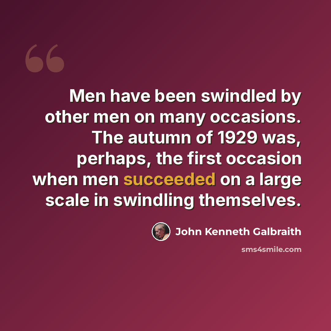 “Men have been swindled by other men on many occasions. The autumn of 1929 was, perhaps, the first occasion when men succeeded on a large scale in swindling themselves.” quote by John Kenneth Galbraith
