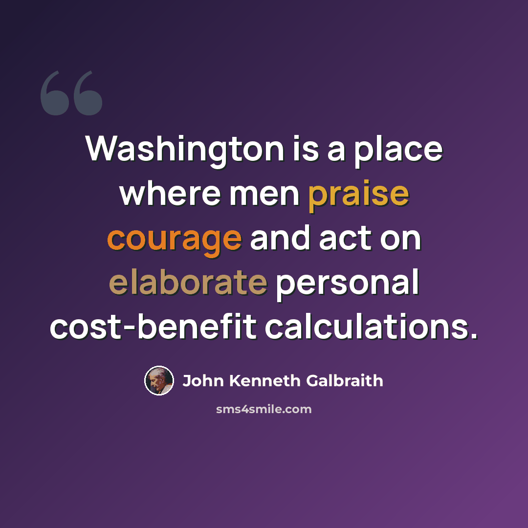 “Washington is a place where men praise courage and act on elaborate personal cost-benefit calculations.” quote by John Kenneth Galbraith