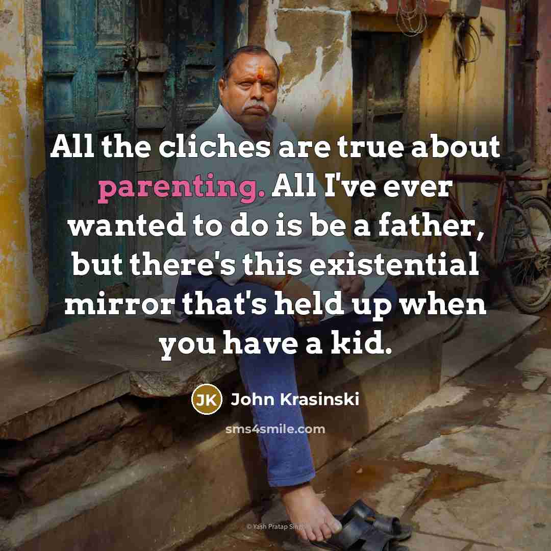 “All the cliches are true about parenting. All I've ever wanted to do is be a father, but there's this existential mirror that's held up when you have a kid.” quote by John Krasinski
