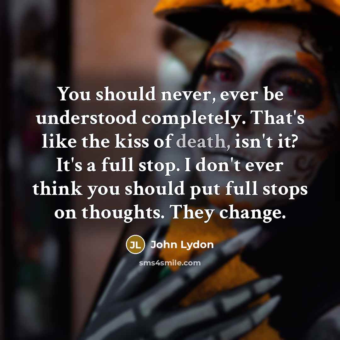 “You should never, ever be understood completely. That's like the kiss of death, isn't it? It's a full stop. I don't ever think you should put full stops on thoughts. They change.” quote by John Lydon