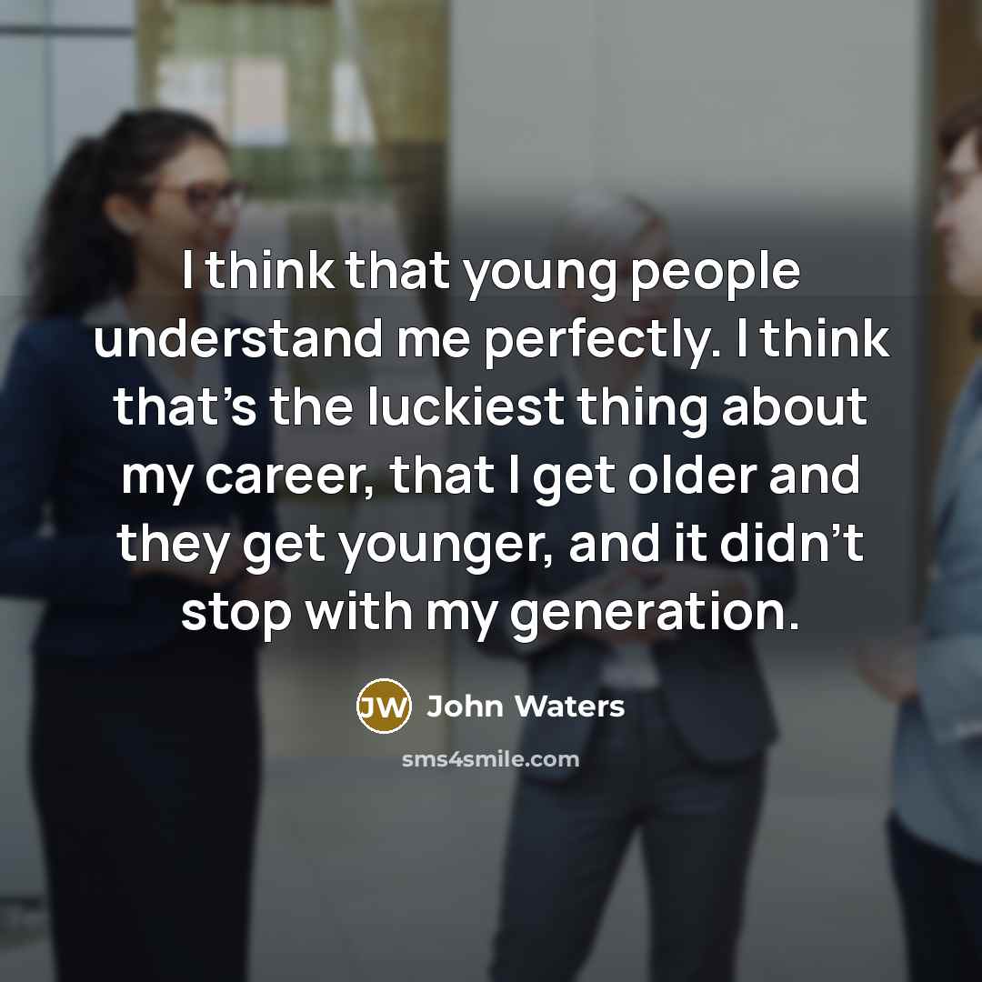 “I think that young people understand me perfectly. I think that's the luckiest thing about my career, that I get older and they get younger, and it didn't stop with my generation.” quote by John Waters