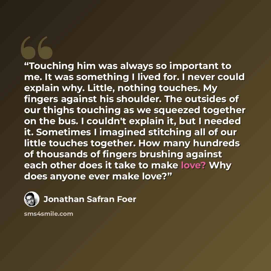 “Touching him was always so important to me. It was something I lived for. I never could explain why. Little, nothing touches. My fingers against his shoulder. The outsides of our thighs touching as we squeezed together on the bus. I couldn't explain it, but I needed it. Sometimes I imagined…” quote by Jonathan Safran Foer