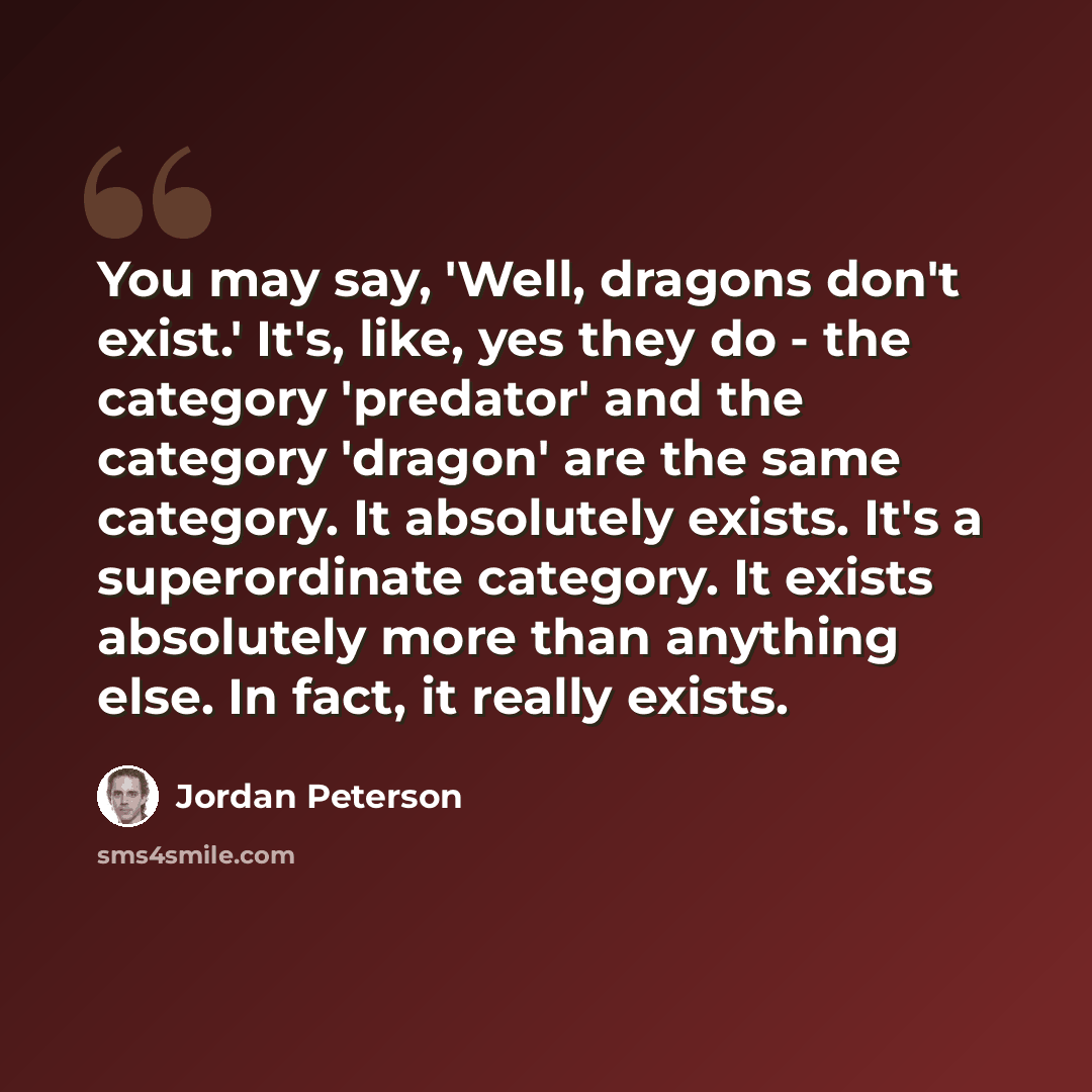 “You may say, 'Well, dragons don't exist.' It's, like, yes they do - the category 'predator' and the category 'dragon' are the same category. It absolutely exists. It's a superordinate category. It exists absolutely more than anything else. In fact, it really exists.” quote by Jordan Peterson