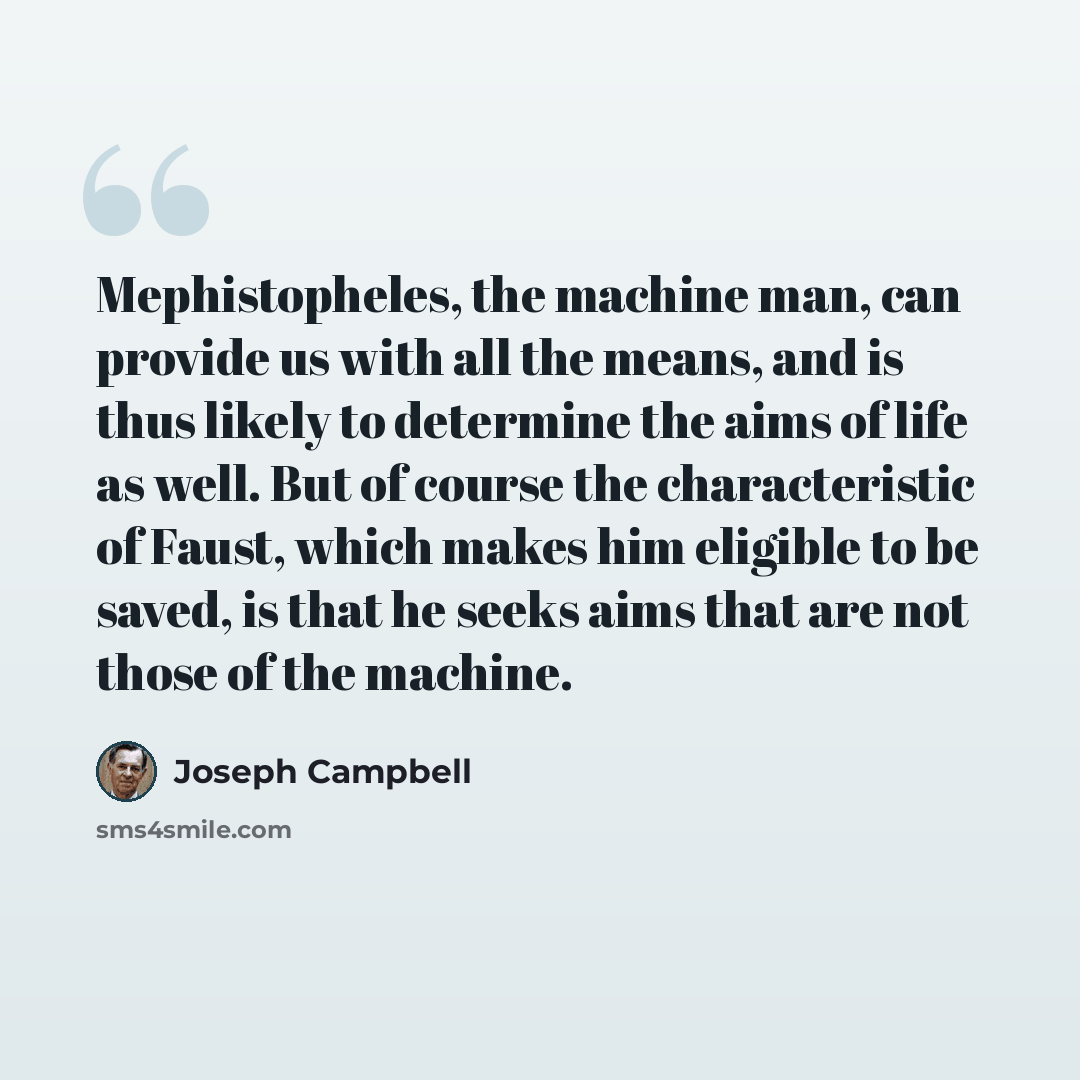“Mephistopheles, the machine man, can provide us with all the means, and is thus likely to determine the aims of life as well. But of course the characteristic of Faust, which makes him eligible to be saved, is that he seeks aims that are not those of the machine.” quote by Joseph Campbell