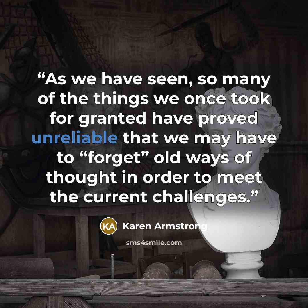 “As we have seen, so many of the things we once took for granted have proved unreliable that we may have to “forget” old ways of thought in order to meet the current challenges.” quote by Karen Armstrong