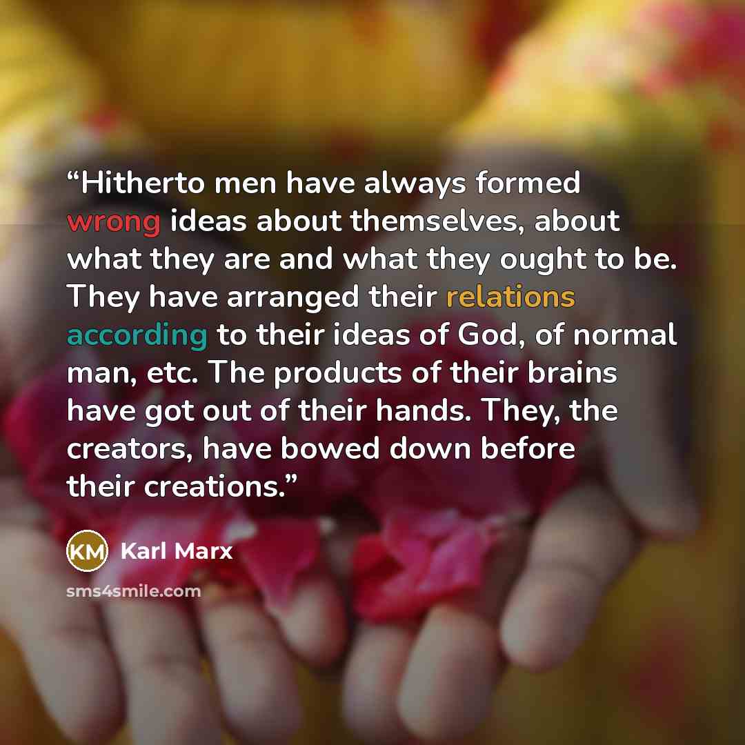 “Hitherto men have always formed wrong ideas about themselves, about what they are and what they ought to be. They have arranged their relations according to their ideas of God, of normal man, etc. The products of their brains have got out of their hands. They, the creators, have bowed down before…” quote by Karl Marx