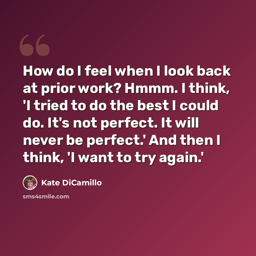“How do I feel when I look back at prior work? Hmmm. I think, 'I tried to do the best I could do. It's not perfect. It will never be perfect.' And then I think, 'I want to try again.'” quote by Kate DiCamillo
