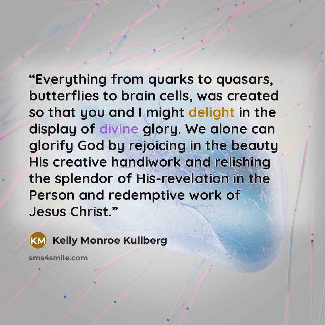 “Everything from quarks to quasars, butterflies to brain cells, was created so that you and I might delight in the display of divine glory. We alone can glorify God by rejoicing in the beauty His creative handiwork and relishing the splendor of His-revelation in the Person and redemptive work of…” quote by Kelly Monroe Kullberg