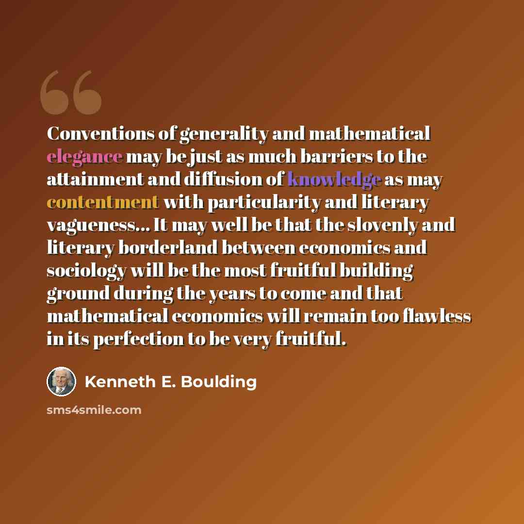 “Conventions of generality and mathematical elegance may be just as much barriers to the attainment and diffusion of knowledge as may contentment with particularity and literary vagueness... It may well be that the slovenly and literary borderland between economics and sociology will be the most…” quote by Kenneth E. Boulding