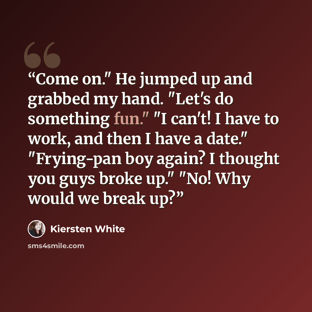 “Come on." He jumped up and grabbed my hand. "Let's do something fun." "I can't! I have to work, and then I have a date." "Frying-pan boy again? I thought you guys broke up." "No! Why would we break up?” quote by Kiersten White