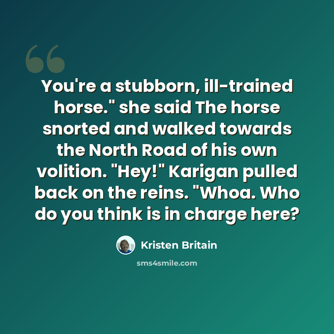 “You're a stubborn, ill-trained horse." she said The horse snorted and walked towards the North Road of his own volition. "Hey!" Karigan pulled back on the reins. "Whoa. Who do you think is in charge here?” quote by Kristen Britain