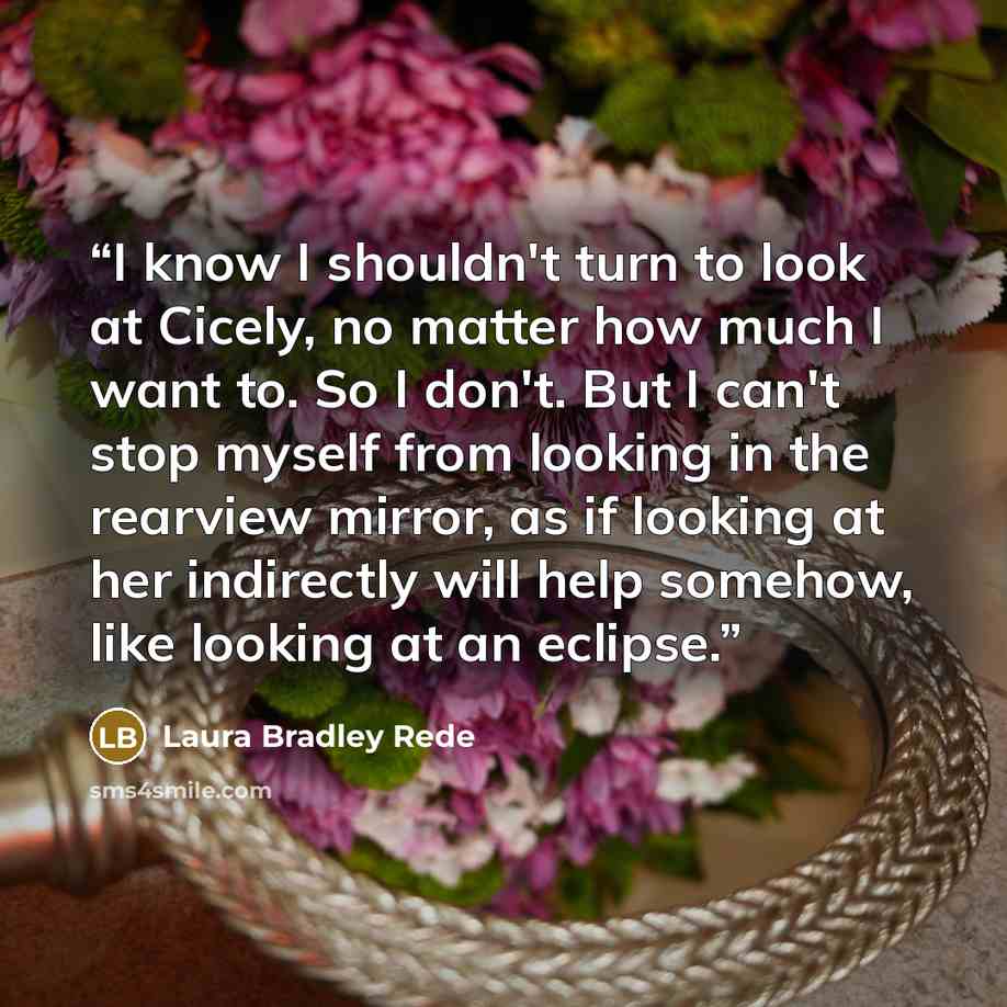 “I know I shouldn't turn to look at Cicely, no matter how much I want to. So I don't. But I can't stop myself from looking in the rearview mirror, as if looking at her indirectly will help somehow, like looking at an eclipse.” quote by Laura Bradley Rede
