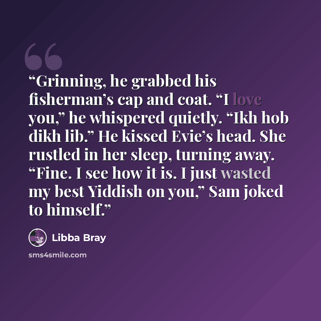 “Grinning, he grabbed his fisherman’s cap and coat. “I love you,” he whispered quietly. “Ikh hob dikh lib.” He kissed Evie’s head. She rustled in her sleep, turning away. “Fine. I see how it is. I just wasted my best Yiddish on you,” Sam joked to himself.” quote by Libba Bray